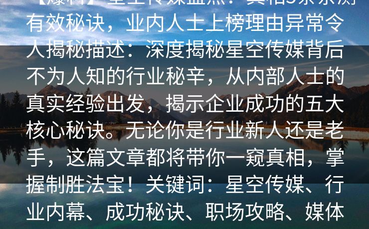 【爆料】星空传媒盘点:真相5条亲测有效秘诀,业内人士上榜理由异常令人揭秘描述:深度揭秘星空传媒背后不为人知的行业秘辛,从内部人士的真实经验出发,揭示企业成功的五大核心秘诀。无论你是行业新人还是老手,这篇文章都将带你一窥真相,掌握制胜法宝!关键词:星空传媒、行业内幕、成功秘诀、职场攻略、媒体运营、行业揭秘、创业经验
