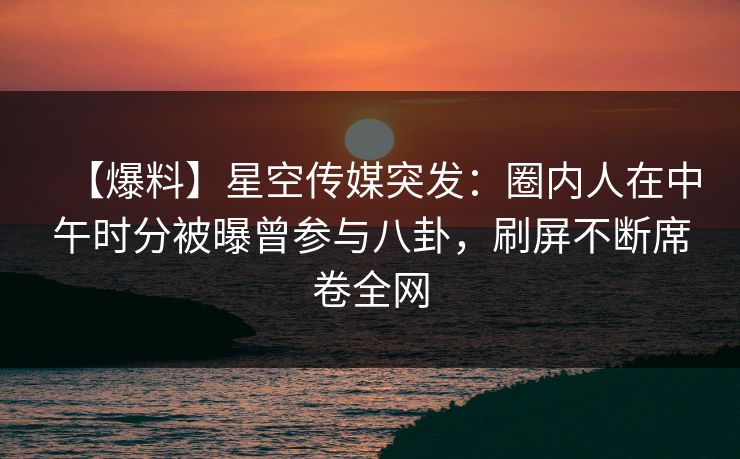 【爆料】星空传媒突发:圈内人在中午时分被曝曾参与八卦,刷屏不断席卷全网