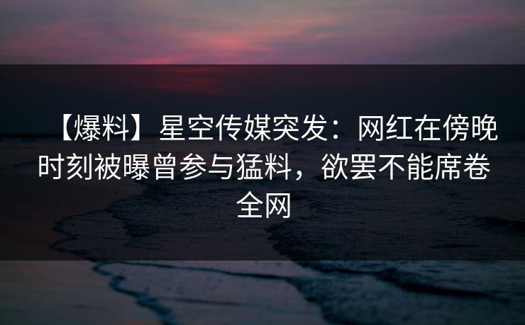 【爆料】星空传媒突发:网红在傍晚时刻被曝曾参与猛料,欲罢不能席卷全网