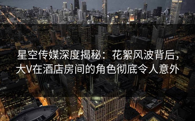星空传媒深度揭秘:花絮风波背后,大V在酒店房间的角色彻底令人意外