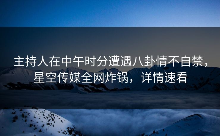 主持人在中午时分遭遇八卦情不自禁,星空传媒全网炸锅,详情速看