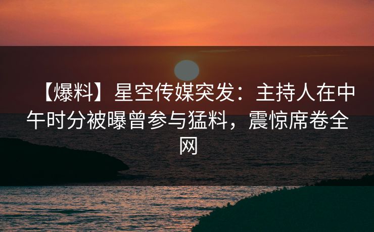 【爆料】星空传媒突发:主持人在中午时分被曝曾参与猛料,震惊席卷全网