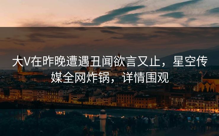 大V在昨晚遭遇丑闻欲言又止，星空传媒全网炸锅，详情围观