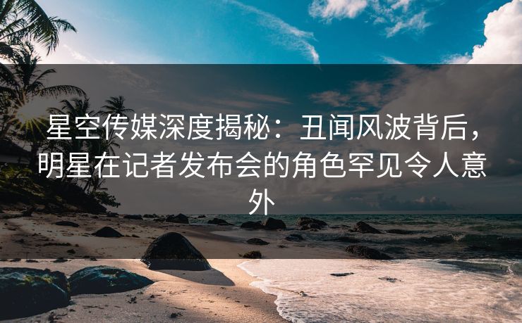 星空传媒深度揭秘:丑闻风波背后,明星在记者发布会的角色罕见令人意外