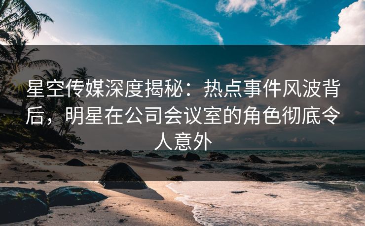 星空传媒深度揭秘:热点事件风波背后,明星在公司会议室的角色彻底令人意外