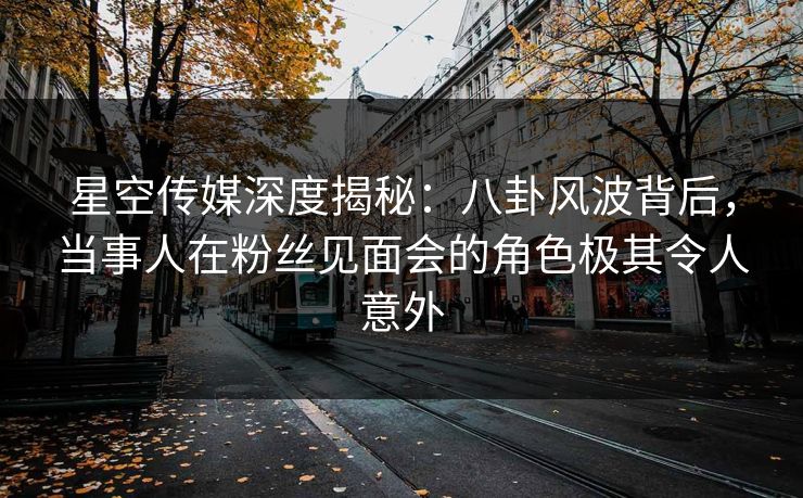 星空传媒深度揭秘:八卦风波背后,当事人在粉丝见面会的角色极其令人意外 星空传媒深度揭秘:八卦风波背后,当事人在粉丝见面会的角色极其令人意外