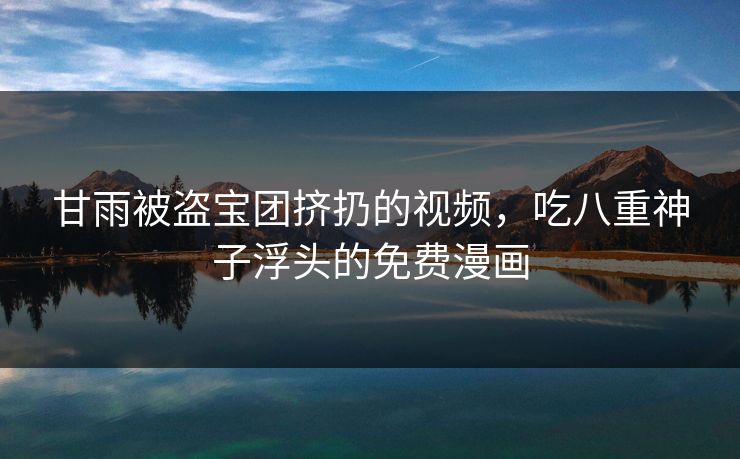 甘雨被盗宝团挤扔的视频，吃八重神子浮头的免费漫画