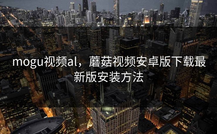 mogu视频al，蘑菇视频安卓版下载最新版安装方法