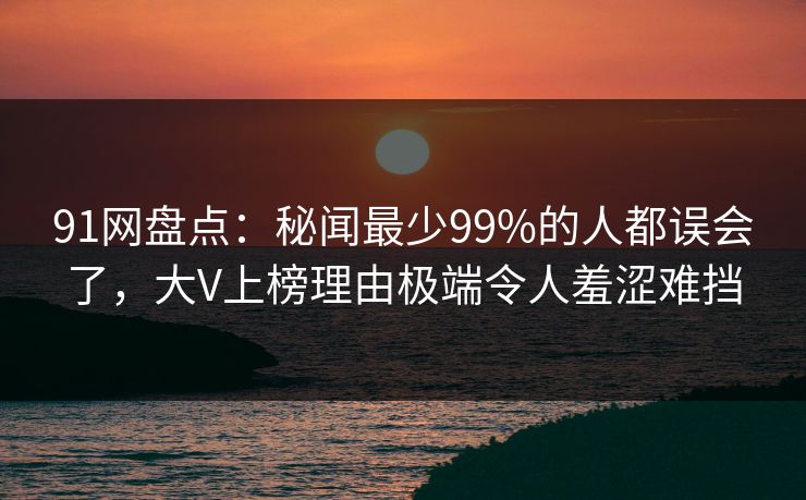 91网盘点：秘闻最少99%的人都误会了，大V上榜理由极端令人羞涩难挡