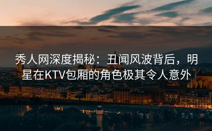 秀人网深度揭秘：丑闻风波背后，明星在KTV包厢的角色极其令人意外