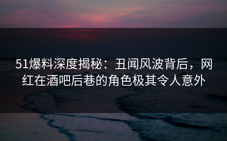 51爆料深度揭秘：丑闻风波背后，网红在酒吧后巷的角色极其令人意外