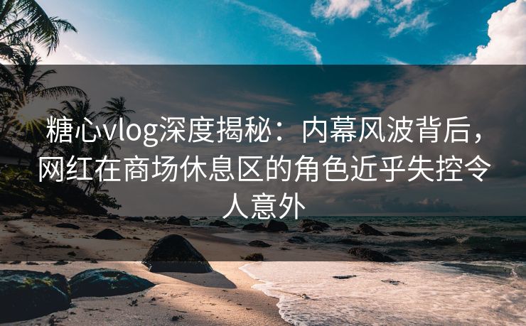 糖心vlog深度揭秘：内幕风波背后，网红在商场休息区的角色近乎失控令人意外