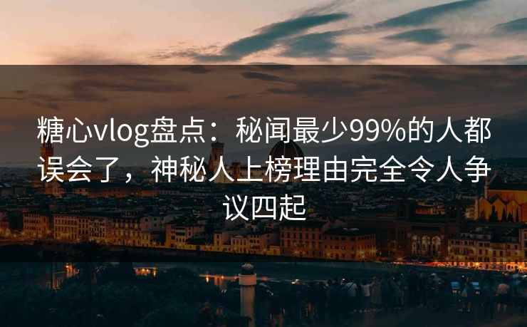 糖心vlog盘点：秘闻最少99%的人都误会了，神秘人上榜理由完全令人争议四起
