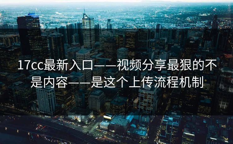 17cc最新入口——视频分享最狠的不是内容——是这个上传流程机制