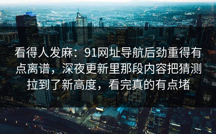 看得人发麻：91网址导航后劲重得有点离谱，深夜更新里那段内容把猜测拉到了新高度，看完真的有点堵
